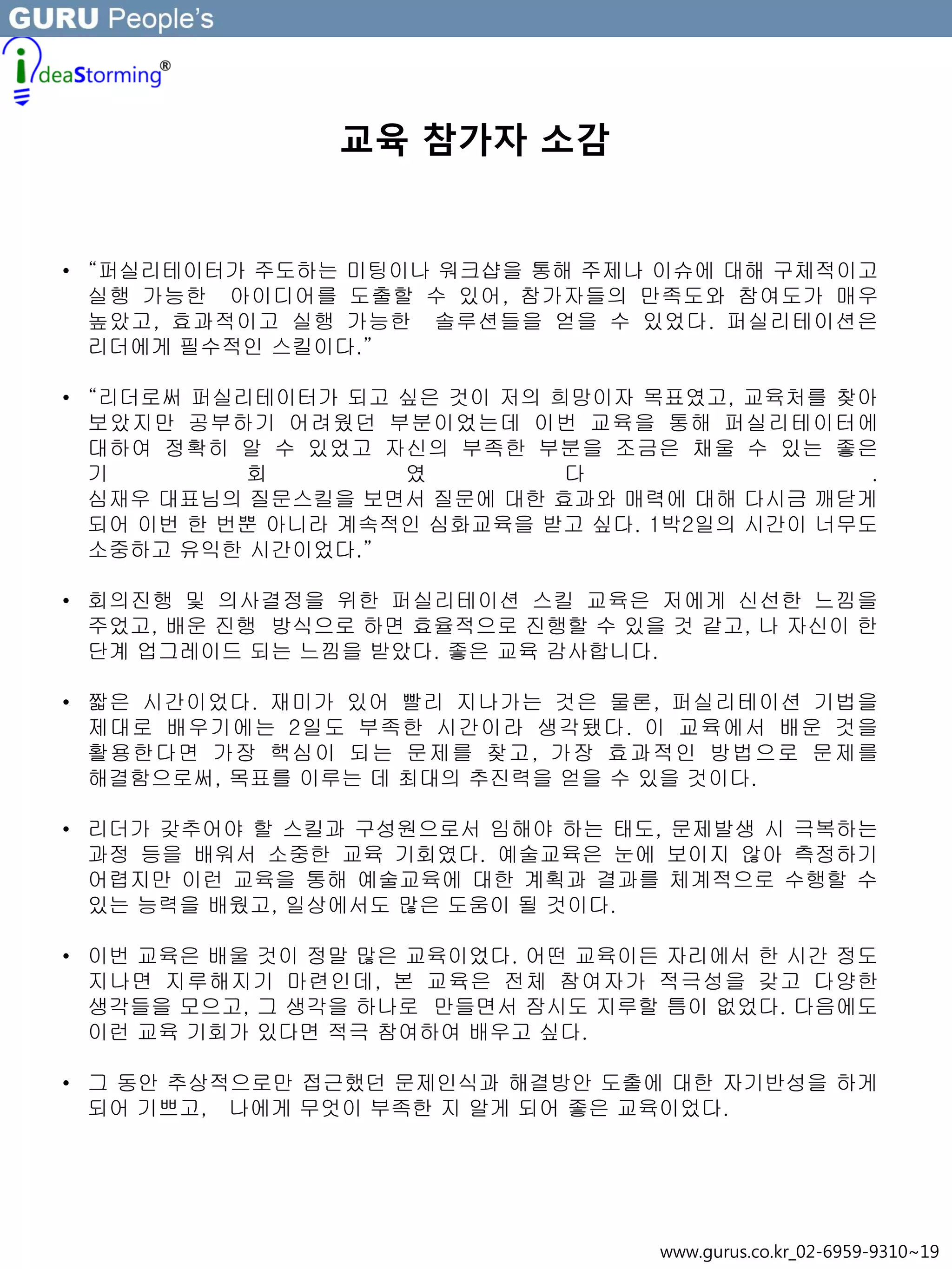 교육 참가자 소감
• “퍼실리테이터가 주도하는 미팅이나 워크샵을 통해 주제나 이슈에 대해 구체적이고
실행 가능한 아이디어를 도출할 수 있어, 참가자들의 만족도와 참여도가 매우
높았고, 효과적이고 실행 가능한 솔루션들을 얻을 수 있었다. 퍼실리테이션은
리더에게 필수적인 스킬이다.”
• “리더로써 퍼실리테이터가 되고 싶은 것이 저의 희망이자 목표였고, 교육처를 찾아
보았지만 공부하기 어려웠던 부분이었는데 이번 교육을 통해 퍼실리테이터에
대하여 정확히 알 수 있었고 자신의 부족한 부분을 조금은 채울 수 있는 좋은
기 회 였 다 .
심재우 대표님의 질문스킬을 보면서 질문에 대한 효과와 매력에 대해 다시금 깨닫게
되어 이번 한 번뿐 아니라 계속적인 심화교육을 받고 싶다. 1박2일의 시간이 너무도
소중하고 유익한 시간이었다.”
• 회의진행 및 의사결정을 위한 퍼실리테이션 스킬 교육은 저에게 신선한 느낌을
주었고, 배운 진행 방식으로 하면 효율적으로 진행할 수 있을 것 같고, 나 자신이 한
단계 업그레이드 되는 느낌을 받았다. 좋은 교육 감사합니다.
• 짧은 시간이었다. 재미가 있어 빨리 지나가는 것은 물론, 퍼실리테이션 기법을
제대로 배우기에는 2일도 부족한 시간이라 생각됐다. 이 교육에서 배운 것을
활용한다면 가장 핵심이 되는 문제를 찾고, 가장 효과적인 방법으로 문제를
해결함으로써, 목표를 이루는 데 최대의 추진력을 얻을 수 있을 것이다.
• 리더가 갖추어야 할 스킬과 구성원으로서 임해야 하는 태도, 문제발생 시 극복하는
과정 등을 배워서 소중한 교육 기회였다. 예술교육은 눈에 보이지 않아 측정하기
어렵지만 이런 교육을 통해 예술교육에 대한 계획과 결과를 체계적으로 수행할 수
있는 능력을 배웠고, 일상에서도 많은 도움이 될 것이다.
• 이번 교육은 배울 것이 정말 많은 교육이었다. 어떤 교육이든 자리에서 한 시간 정도
지나면 지루해지기 마련인데, 본 교육은 전체 참여자가 적극성을 갖고 다양한
생각들을 모으고, 그 생각을 하나로 만들면서 잠시도 지루할 틈이 없었다. 다음에도
이런 교육 기회가 있다면 적극 참여하여 배우고 싶다.
• 그 동안 추상적으로만 접근했던 문제인식과 해결방안 도출에 대한 자기반성을 하게
되어 기쁘고, 나에게 무엇이 부족한 지 알게 되어 좋은 교육이었다.
www.gurus.co.kr_02-6959-9310~19
 