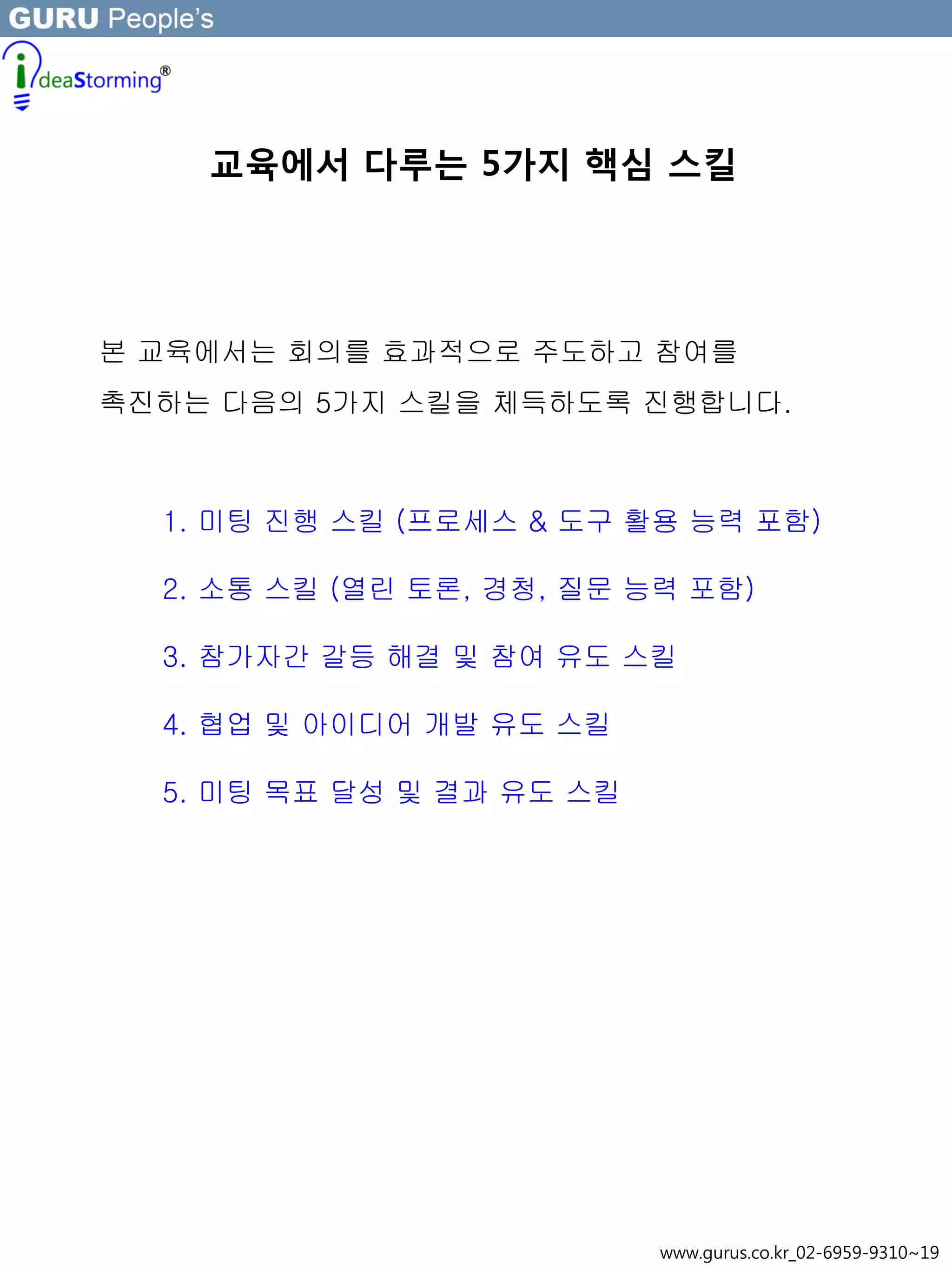 교육에서 다루는 5가지 핵심 스킬
본 교육에서는 회의를 효과적으로 주도하고 참여를
촉진하는 다음의 5가지 스킬을 체득하도록 진행합니다.
1. 미팅 진행 스킬 (프로세스 & 도구 활용 능력 포함)
2. 소통 스킬 (열린 토론, 경청, 질문 능력 포함)
3. 참가자간 갈등 해결 및 참여 유도 스킬
4. 협업 및 아이디어 개발 유도 스킬
5. 미팅 목표 달성 및 결과 유도 스킬
www.gurus.co.kr_02-6959-9310~19
 