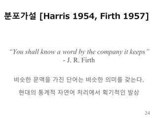 분포가설 [Harris 1954, Firth 1957]
“You shall know a word by the company it keeps”
- J. R. Firth
비슷한 문맥을 가진 단어는 비슷한 의미를 갖는다.
현대의 통계적 자연어 처리에서 획기적인 발상
24
 