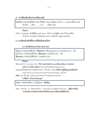 ~ 9 ~
5. การเขียนอ้างอิงจากการสัมภาษณ์
ชื่อผู้ให้สัมภาษณ์/เป็นผู้ให้สัมภาษณ์,/ชื่อผู้สัมภาษณ์ /เป็นผู้สัมภาษณ์,/ที่ …..(ระบุสถานที่สัมภาษณ์)
เมื่อวันที่ …… เดือน ……….. พ.ศ. ……. (ที่สัมภาษณ์)
ตัวอย่าง
สายใจ มาบุญธรรม เป็นผู้ให้สัมภาษณ์, บุษบา จริงบารุง เป็นผู้สัมภาษณ์, ที่บ้านเลขที่94
ตาบลเกิ้ง อาเภอเมือง จังหวัดมหาสารคาม เมื่อวันที่ 6พฤษภาคม2559.
6. การเขียนอ้างอิงที่ค้นจากสื่ออิเล็กทรอนิกส์
6.1 เว็บไซด์(World Wide Web Site)
ชื่อผู้แต่ง.//(วันเดือนปีที่สืบค้น).//ชื่อเอกสาร.//ชื่อสมบูรณ์ของงาน.//แหล่งที่มา(URL). หรือ
ชื่อเว็บเพจ.//(วันเดือนปีที่สืบค้น).//ชื่อเอกสาร.//แหล่งที่มา(URL). หรือ
ชื่อเอกสาร.//(วันเดือนปีที่สืบค้น). //แหล่งที่มา(URL).
ตัวอย่าง
พิชัยแนวดี.(15 กรกฎาคม 2556). วิธีการอนุรักษ์พลังงาน และสิ่งแวดล้อม.การอนุรักษ์
พลังงาน และสิ่งแวดล้อม.http://pichai2908.blogspot.com/.
ชมรมเทคโนโลยีทางอาหารและชีวภาพ.(17 ธันวาคม 2552).เกร็ดความรู้เรื่องลูกอมชนิดแข็ง.
http://www.sc.chula.ac.th/clubs/FoodClub/page_122.htm.
เกลือ. (20 ธันวาคม 2552).http://http://th.wikipedia.org/wiki/.
6.2อีเมล์ (Email Message)
ชื่อผู้ส่ง.//(วันเดือนปีที่ส่ง).//<ที่อยู่อีเมล์>.//ชื่อเรื่อง.
บุษบา จริงบารุง. 13 มิถุนายน2559. <buthsaba_ching@hotmail.com>. คู่มือการเขียน
รายงานโครงงานวิทยาศาสตร์อาชีวศึกษาและการเขียนหนังสืออ้างอิง.
 