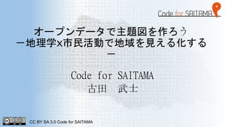 オープンデータで主題図を作ろう
－地理学x市民活動で地域を見える化する
－
Code for SAITAMA
古田 武士
CC BY SA 3.0 Code for SAITAMA
 