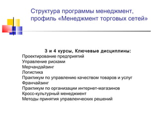 Структура программы менеджмент,
профиль «Менеджмент торговых сетей»
3 и 4 курсы, Ключевые дисциплины:
Проектирование предприятий
Управление рисками
Мерчандайзинг
Логистика
Практикум по управлению качеством товаров и услуг
Франчайзинг
Практикум по организации интернет-магазинов
Кросс-культурный менеджмент
Методы принятия управленческих решений
 