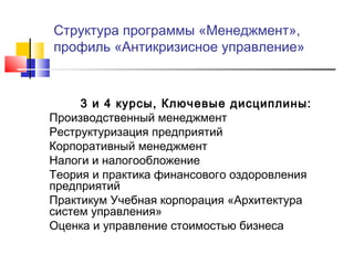 Структура программы «Менеджмент»,
профиль «Антикризисное управление»
3 и 4 курсы, Ключевые дисциплины:
Производственный менеджмент
Реструктуризация предприятий
Корпоративный менеджмент
Налоги и налогообложение
Теория и практика финансового оздоровления
предприятий
Практикум Учебная корпорация «Архитектура
систем управления»
Оценка и управление стоимостью бизнеса
 