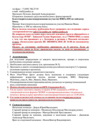 тел/факс: +7 (495) 786-27-93
е-mail: rmtf@yandex.ru
Президент Путилин Дмитрий Александрович
Отправлять денежные средства необходимо с формулировкой:
Благотворительноепожертвование на участие ФИО в ПМ по тайскому
боксу.
Пример: Благотворительноепожертвованиена участие Иванова Ивана
Ивановича в ПМ по тайскому боксу.
После оплаты платежку необходимо будет направить на следующие адреса
электронной почты:zgb-17@yandex.ru, rmtf@yandex.ru
По вопросам консультации перед оплатой денежных средств обращайтесь к
Бухгалтеру ФТБР - Зайцевой Галине Борисовне, тел.:+79059474902; в связи
с тем, что она проживает в г. Кемерово и разница с Москвой составляет
4 часа, убедительная просьба НЕ ЗВОНИТЬ ПОСЛЕ 14-00 по московскому
времени.
Оплату за гостиницу необходимо произвести до 8 августа. Если до
указанного срока не будет произведена оплата, то цена на проживание с
человекаувеличится .
5. Аккредитация.
Для получения аккредитации от каждого представителя, тренера и спортсмена
необходимы следующие данные:
1. Необходимо заполнить анкету (см. приложение № 5);
2. Приложить к анкете отсканированнуюкопию российскогопаспорта2-3 страница
(основная страница и прописка);
3. Сканированную копию заграничногопаспорта;
4. Фото 35мм*45мм (фото должна быть подписана и содержать следующую
информацию: возрастная группа, весовая категория, ФИО. Например:
Мужчины_классА_48кг_Иванов_Иван_Иванович.
5. Отсканированная копия страхования жизни для выезда за границу (повышенный
риск, спортивная страховка).
6. Нужно сделать анализкрови на ВИЧ, ГепатитыВ и С.
7. Так же нужно заполнить справку по форме IFMA (направить в ФТБР по
электронной почтев формате WORD и сканированнуюкопию с подписьюи
печатью с физкультурно-врачебногодиспансерарегиона)в срокдо 12.08.2016г.
8. Согласиеотродителей длявыезда за границу на несовершеннолетнего
пишется на представителя, тренера или на самовыезд.
6. Составделегации:
Начальник команды - Дюрдь ЮрийВасильевич;
Старший тренер по юниорам - Меджидов Абдулнасыр Магомедрасулович;
Старший тренер по юниоркам - Манчур Виталий Ярославович;
Старший тренер по юношам, девушкам и мальчикам девочкам - Джинисян
Александр Масисович;
Врач по спортивноймедицине - Ионов Виктор Владимирович.
 