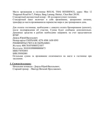 Место проживания в гостинице ROUAL THAI RESIDENCE, адрес: Moo 12
Thepprasit Road Soi7, Pattaya, Bang Lamung District, Chon Buri 20150.
Стандартныйдвухместный номер – 60 долларов/сутки/с человека
Стандартный пакет включает в себя проживание, трехразовое питание,
трансфер до места проживания на первенстве мира и две тренировкив день.
Для оплаты гостиницы, необходимо с каждого оплата бронирования (депозит),
после подтверждения об участии. Сумма будет сообщена дополнительно.
Денежные средства в рублях необходимо направить на счет представителя
ФТБР:
Дюрдь ЮрийВасильевич
Номер карты СБЕРБАНК: 4276 4500 1650 0593
РЕКВИЗИТЫ СЧЕТА В СБЕРБАНКЕ:
№ счета: 40817810745005321057
№ к/счета: 30101810900000000673
ИНН:770783893
БИК:550502001
Остальная сумма за проживание оплачивается на месте в гостинице при
заселении.
5. Составделегации:
Начальник команды - Дюрдь ЮрийВасильевич;
Старший тренер - Манчур Виталий Ярославович.
 