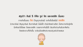 สรุปว่า ขันธ์ 5 ก็คือ รูป จิต และเจตสิก นั่นเอง
การเกิดขึ้นของ จิต (วิญญาณขันธ์) จะเกิดขึ้นโดยไม่มี เจตสิก
(เวทนาขันธ์ สัญญาขันธ์ สังขารขันธ์) นั้นไม่ได้ ล้าพังจิตอย่างเดียว ไม่สามารถรับรู้หรือ
นึกคิดอะไรได้เลย จิตและเจตสิก จะแยกจากกันไม่ได้ ต้องเกิดร่วมกันอิงอาศัยกัน
จิตแต่ละดวงที่เกิดขึ้น จะต้องมีเจตสิกประกอบปรุงแต่งด้วยเสมอ
 