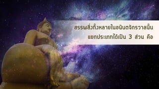 สรรพสิ่งทั้งหลายในอนันตจักรวาลนั้น
แยกประเภทได้เป็น 3 ส่วน คือ
 