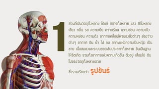 ส่วนที่เป็นวัตถุทั้งหลาย ได้แก่ สสารทั้งหลาย แสง สีทั้งหลาย
เสียง กลิ่น รส ความเย็น ความร้อน ความอ่อน ความแข็ง
ความหย่อน ความตึง อาการเคลื่อนไหวของสิ่งต่างๆ ช่องว่าง
ต่างๆ อากาศ ดิน น้้า ไฟ ลม สภาพแห่งความเป็นหญิง เป็น
ชาย เนื้อสมองและระบบของเส้นประสาททั้งหลาย อันเป็นฐาน
ให้จิตเกิด รวมทั้งอาการแห่งความเกิดขึ้น ตั้งอยู่ เสื่อมไป ดับ
ไปของวัตถุทั้งหลายด้วย
ซึ่งรวมเรียกว่า รูปขันธ์
 