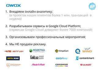 1. Внедряем онлайн-аналитику;
(в проектах наших клиентов более 1 млн. транзакций в
неделю)
2. Разрабатываем сервисы в Google Cloud Platform;
(сервисам Google Cloud доверяют более 7000 компаний)
3. Организовываем профессиональные мероприятия;
4. Мы НЕ продаем рекламу.
 