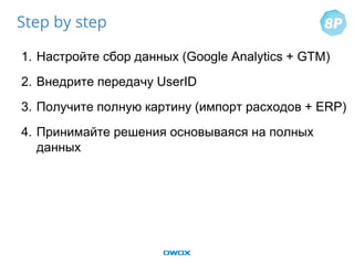 1. Настройте сбор данных (Google Analytics + GTM)
2. Внедрите передачу UserID
3. Получите полную картину (импорт расходов + ERP)
4. Принимайте решения основываяся на полных
данных
Step by step
 