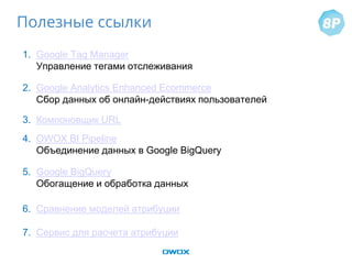 1. Google Tag Manager
Управление тегами отслеживания
2. Google Analytics Enhanced Ecommerce
Сбор данных об онлайн-действиях пользователей
3. Компоновщик URL
4. OWOX BI Pipeline
Объединение данных в Google BigQuery
5. Google BigQuery
Обогащение и обработка данных
6. Сравнение моделей атрибуции
7. Сервис для расчета атрибуции
Полезные ссылки
 