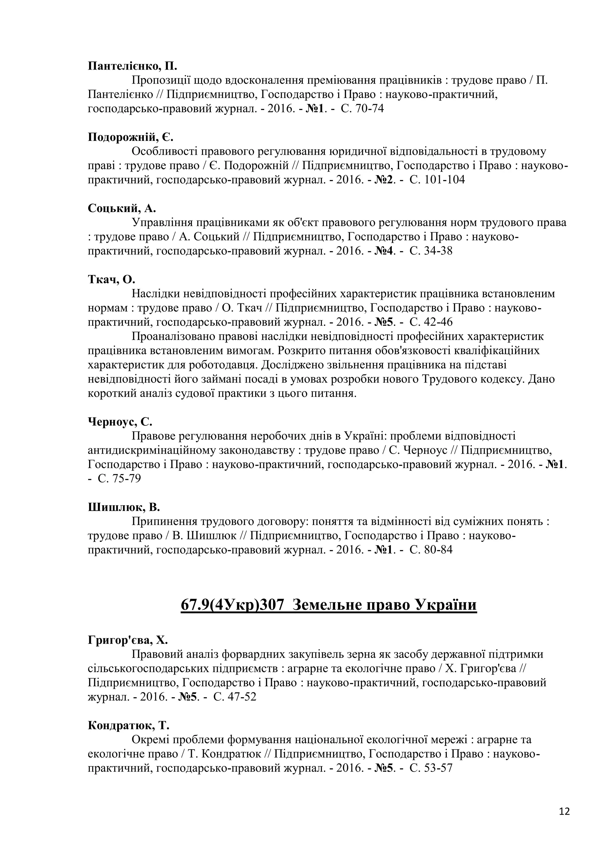 12
Пантелієнко, П.
Пропозиції щодо вдосконалення преміювання працівників : трудове право / П.
Пантелієнко // Підприємництво, Господарство і Право : науково-практичний,
господарсько-правовий журнал. - 2016. - №1. - С. 70-74
Подорожній, Є.
Особливості правового регулювання юридичної відповідальності в трудовому
праві : трудове право / Є. Подорожній // Підприємництво, Господарство і Право : науково-
практичний, господарсько-правовий журнал. - 2016. - №2. - С. 101-104
Соцький, А.
Управління працівниками як об'єкт правового регулювання норм трудового права
: трудове право / А. Соцький // Підприємництво, Господарство і Право : науково-
практичний, господарсько-правовий журнал. - 2016. - №4. - С. 34-38
Ткач, О.
Наслідки невідповідності професійних характеристик працівника встановленим
нормам : трудове право / О. Ткач // Підприємництво, Господарство і Право : науково-
практичний, господарсько-правовий журнал. - 2016. - №5. - С. 42-46
Проаналізовано правові наслідки невідповідності професійних характеристик
працівника встановленим вимогам. Розкрито питання обов'язковості кваліфікаційних
характеристик для роботодавця. Досліджено звільнення працівника на підставі
невідповідності його займані посаді в умовах розробки нового Трудового кодексу. Дано
короткий аналіз судової практики з цього питання.
Черноус, С.
Правове регулювання неробочих днів в Україні: проблеми відповідності
антидискримінаційному законодавству : трудове право / С. Черноус // Підприємництво,
Господарство і Право : науково-практичний, господарсько-правовий журнал. - 2016. - №1.
- С. 75-79
Шишлюк, В.
Припинення трудового договору: поняття та відмінності від суміжних понять :
трудове право / В. Шишлюк // Підприємництво, Господарство і Право : науково-
практичний, господарсько-правовий журнал. - 2016. - №1. - С. 80-84
67.9(4Укр)307 Земельне право України
Григор'єва, Х.
Правовий аналіз форвардних закупівель зерна як засобу державної підтримки
сільськогосподарських підприємств : аграрне та екологічне право / Х. Григор'єва //
Підприємництво, Господарство і Право : науково-практичний, господарсько-правовий
журнал. - 2016. - №5. - С. 47-52
Кондратюк, Т.
Окремі проблеми формування національної екологічної мережі : аграрне та
екологічне право / Т. Кондратюк // Підприємництво, Господарство і Право : науково-
практичний, господарсько-правовий журнал. - 2016. - №5. - С. 53-57
 