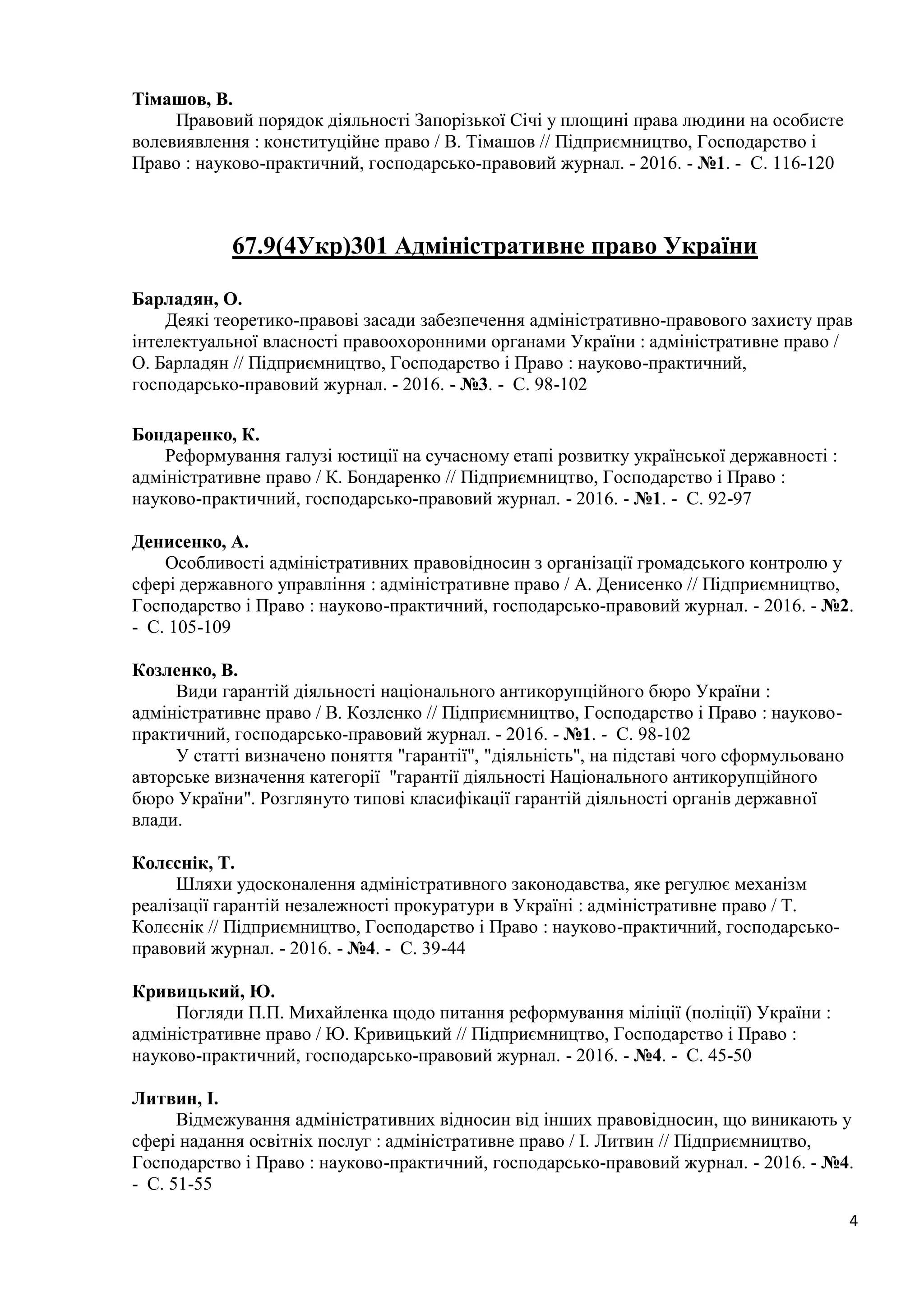 4
Тімашов, В.
Правовий порядок діяльності Запорізької Січі у площині права людини на особисте
волевиявлення : конституційне право / В. Тімашов // Підприємництво, Господарство і
Право : науково-практичний, господарсько-правовий журнал. - 2016. - №1. - С. 116-120
67.9(4Укр)301 Адміністративне право України
Барладян, О.
Деякі теоретико-правові засади забезпечення адміністративно-правового захисту прав
інтелектуальної власності правоохоронними органами України : адміністративне право /
О. Барладян // Підприємництво, Господарство і Право : науково-практичний,
господарсько-правовий журнал. - 2016. - №3. - С. 98-102
Бондаренко, К.
Реформування галузі юстиції на сучасному етапі розвитку української державності :
адміністративне право / К. Бондаренко // Підприємництво, Господарство і Право :
науково-практичний, господарсько-правовий журнал. - 2016. - №1. - С. 92-97
Денисенко, А.
Особливості адміністративних правовідносин з організації громадського контролю у
сфері державного управління : адміністративне право / А. Денисенко // Підприємництво,
Господарство і Право : науково-практичний, господарсько-правовий журнал. - 2016. - №2.
- С. 105-109
Козленко, В.
Види гарантій діяльності національного антикорупційного бюро України :
адміністративне право / В. Козленко // Підприємництво, Господарство і Право : науково-
практичний, господарсько-правовий журнал. - 2016. - №1. - С. 98-102
У статті визначено поняття "гарантії", "діяльність", на підставі чого сформульовано
авторське визначення категорії "гарантії діяльності Національного антикорупційного
бюро України". Розглянуто типові класифікації гарантій діяльності органів державної
влади.
Колєснік, Т.
Шляхи удосконалення адміністративного законодавства, яке регулює механізм
реалізації гарантій незалежності прокуратури в Україні : адміністративне право / Т.
Колєснік // Підприємництво, Господарство і Право : науково-практичний, господарсько-
правовий журнал. - 2016. - №4. - С. 39-44
Кривицький, Ю.
Погляди П.П. Михайленка щодо питання реформування міліції (поліції) України :
адміністративне право / Ю. Кривицький // Підприємництво, Господарство і Право :
науково-практичний, господарсько-правовий журнал. - 2016. - №4. - С. 45-50
Литвин, І.
Відмежування адміністративних відносин від інших правовідносин, що виникають у
сфері надання освітніх послуг : адміністративне право / І. Литвин // Підприємництво,
Господарство і Право : науково-практичний, господарсько-правовий журнал. - 2016. - №4.
- С. 51-55
 