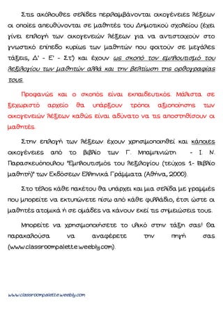 www.classroompalette.weebly.com
Στις ακόλουθες σελίδες περιλαμβάνονται οικογένειες λέξεων
οι οποίες απευθύνονται σε μαθητές του Δημοτικού σχολείου (έχει
γίνει επιλογή των οικογενειών λέξεων για να αντιστοιχούν στο
γνωστικό επίπεδο κυρίως των μαθητών που φοιτούν σε μεγάλες
τάξεις, Δ' - Ε' - Στ') και έχουν ως σκοπό τον εμπλουτισμό του
λεξιλογίου των μαθητών αλλά και την βελτίωση της ορθογραφίας
τους.
Προφανώς και ο σκοπός είναι εκπαιδευτικός. Μάλιστα σε
ξεχωριστό αρχείο θα υπάρξουν τρόποι αξιοποίησης των
οικογενειών λέξεων καθώς είναι αδύνατο να τις αποστηθίσουν οι
μαθητές.
Στην επιλογή των λέξεων έχουν χρησιμοποιηθεί και κάποιες
οικογένειες από το βιβλίο των Γ. Μπαμπινιώτη - Ι. Ν.
Παρασκευόπουλου "Εμπλουτισμός του λεξιλογίου (τεύχος 1- Βιβλίο
μαθητή)" των Εκδόσεων Ελληνικά Γράμματα (Αθήνα, 2000).
Στο τέλος κάθε πακέτου θα υπάρχει και μια σελίδα με γραμμές
που μπορείτε να εκτυπώνετε πίσω από κάθε φυλλάδιο, έτσι ώστε οι
μαθητές ατομικά ή σε ομάδες να κάνουν εκεί τις σημειώσεις τους.
Μπορείτε να χρησιμοποιήσετε το υλικό στην τάξη σας! Θα
παρακαλούσα να αναφέρετε την πηγή σας
(www.classroompalette.weebly.com).
 