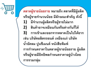 ตลาดผู้ขายน้อยราย หมายถึง ตลาดที่มีผู้ผลิต
หรือผู้ขายจานวนน้อย มีลักษณะสาคัญ ดังนี้
1) มีจานวนผู้ผลิตหรือผู้ขายไม่มาก
2) สินค้าอาจเหมือนกันหรือต่างกันก็ได้
3) การเข้าและออกจากตลาดเป็นไปได้ยาก
เช่น บริษัทผลิตรถยนต์ เหมืองแร่ บริษัท
น้าอัดลม ปูนซีเมนต์ หนังสือพิมพ์
การกาหนดราคาในตลาดผู้ขายน้อยราย ผู้ผลิต
หรือผู้ขายมีอิทธิพลกาหนดราคาอยู่บ้างโดย
การรวมกลุ่ม
 