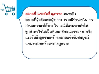 ตลาดกึ่งแข่งขันกึ่งผูกขาด หมายถึง
ตลาดที่ผู้ผลิตและผู้ขายบางรายมีอานาจในการ
กาหนดราคาได้บ้าง ในกรณีที่สามารถทาให้
ลูกค้าพอใจได้เป็นพิเศษ ลักษณะของตลาดกึ่ง
แข่งขันกึ่งผูกขาดคล้ายตลาดแข่งขันสมบูรณ์
แต่บางส่วนคล้ายตลาดผูกขาด
 
