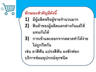 ลักษณะสาคัญมีดังนี้
1) มีผู้ผลิตหรือผู้ขายจานวนมาก
2) สินค้าของผู้ผลิตแตกต่างกันแต่ใช้
แทนกันได้
3) การเข้าและออกจากตลาดทาได้ง่าย
ไม่ถูกกีดกัน
เช่น ยาสีฟัน แปรงสีฟัน ผงซักฟอก
บริการซ่อมอุปกรณ์ทุกชนิด
 