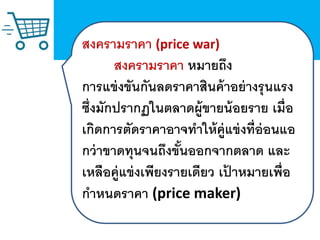 สงครามราคา (price war)
สงครามราคา หมายถึง
การแข่งขันกันลดราคาสินค้าอย่างรุนแรง
ซึ่งมักปรากฏในตลาดผู้ขายน้อยราย เมื่อ
เกิดการตัดราคาอาจทาให้คู่แข่งที่อ่อนแอ
กว่าขาดทุนจนถึงขั้นออกจากตลาด และ
เหลือคู่แข่งเพียงรายเดียว เป้ าหมายเพื่อ
กาหนดราคา (price maker)
 