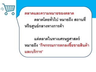 ตลาดและความหมายของตลาด
ตลาดโดยทั่วไป หมายถึง สถานที่
หรือศูนย์กลางทางการค้า
แต่ตลาดในทาง๶ศรษฐศาสตร์
หมายถึง “กิจกรรมการตกลงซื้อขายสินค้า
และบริการ”
 