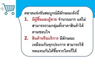 ตลาดแข่งขันสมบูรณ์มีลักษณะดังนี้
1. มีผู้ซื้อและผู้ขาย จานวนมาก แต่ไม่
สามารถรวมกลุ่มตั้งราคาสินค้าได้
ตามชอบใจ
2. สินค้าหรือบริการ มีลักษณะ
เหมือนกันทุกประการ สามารถใช้
ทดแทนกันได้ซื้อจากใครก็ได้
 