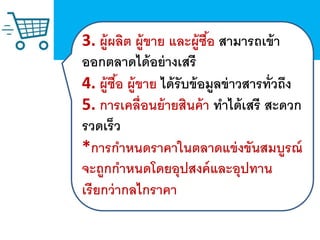 3. ผู้ผลิต ผู้ขาย และผู้ซื้อ สามารถเข้า
ออกตลาดได้อย่างเสรี
4. ผู้ซื้อ ผู้ขาย ได้รับข้อมูลข่าวสารทั่วถึง
5. การเคลื่อนย้ายสินค้า ทาได้เสรี สะดวก
รวดเร็ว
*การกาหนดราคาในตลาดแข่งขันสมบูรณ์
จะถูกกาหนดโดยอุปสงค์และอุปทาน
เรียกว่ากลไกราคา
 