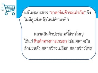 แ
แต่ในระยะยาว “ราคาสินค้าจะเท่ากัน” จึง
ไม่มีคู่แข่งหน้าใหม่เข้ามาอีก
ตลาดสินค้าประเภทนี้ส่วนใหญ่
ได้แก่ สินค้าทางการเกษตร เช่น ตลาดมัน
สาปะหลัง ตลาดข้าวเปลือก ตลาดข้าวโพด
 