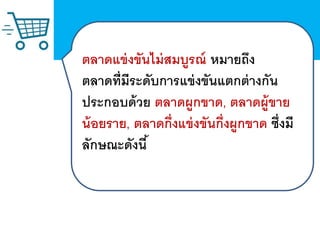 ตลาดแข่งขันไม่สมบูรณ์ หมายถึง
ตลาดที่มีระดับการแข่งขันแตกต่างกัน
ประกอบด้วย ตลาดผูกขาด, ตลาดผู้ขาย
น้อยราย, ตลาดกึ่งแข่งขันกึ่งผูกขาด ซึ่งมี
ลักษณะดังนี้
 