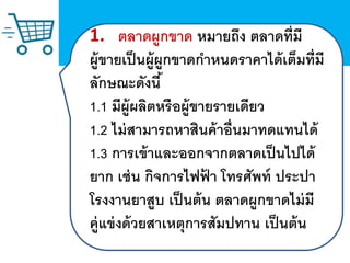 1. ตลาดผูกขาด หมายถึง ตลาดที่มี
ผู้ขายเป็นผู้ผูกขาดกาหนดราคาได้เต็มที่มี
ลักษณะดังนี้
1.1 มีผู้ผลิตหรือผู้ขายรายเดียว
1.2 ไม่สามารถหาสินค้าอื่นมาทดแทนได้
1.3 การเข้าและออกจากตลาดเป็นไปได้
ยาก เช่น กิจการไฟฟ้ า โทรศัพท์ ประปา
โรงงานยาสูบ เป็นต้น ตลาดผูกขาดไม่มี
คู่แข่งด้วยสาเหตุการสัมปทาน เป็นต้น
 