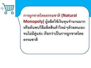 การผูกขาดโดยธรรมชาติ (Natural
Monopoly) ผู้ผลิตใช้เงินทุนจานวนมาก
หรือค้นพบวิธีผลิตสินค้าใหม่ๆด้วยตนเอง
จนไม่มีคู่แข่ง เรียกว่าเป็นการผูกขาดโดย
ธรรมชาติ
 