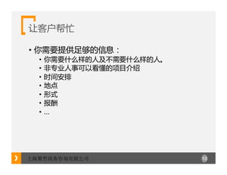 10上海聚哲商务咨询有限公司
让客户帮忙
• 你需要提供足够的信息：
• 你需要什么样的人及不需要什么样的人。
• 非专业人事可以看懂的项目介绍
• 时间安排
• 地点
• 形式
• 报酬
• …
 