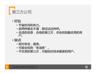 11上海聚哲商务咨询有限公司
第三方公司
• 好处
• 节省时间和体力。
• 前两种都走不通，那试试这种吧。
• 合适的信息，合格的第三方，你会找到最优秀的用
户。
• 缺点
• 相对来说，最贵。
• 可能会招到“老油条”。
• 不负责的第三方，可能给你找来最差的用户。
 