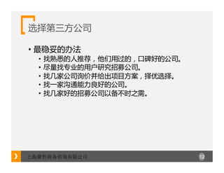 12上海聚哲商务咨询有限公司
选择第三方公司
• 最稳妥的办法
• 找熟悉的人推荐，他们用过的，口碑好的公司。
• 尽量找专业的用户研究招募公司。
• 找几家公司询价并给出项目方案，择优选择。
• 找一家沟通能力良好的公司。
• 找几家好的招募公司以备不时之需。
 