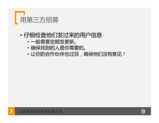 13上海聚哲商务咨询有限公司
用第三方招募
• 仔细检查他们发过来的用户信息
• 一般需要定期发更新。
• 确保找到的人是你需要的。
• 让你的合作伙伴也过目，确保他们没有意见！
 