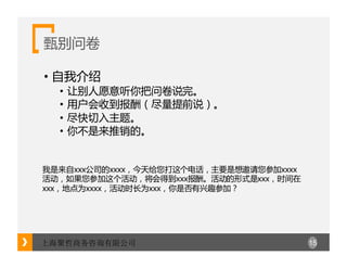 15上海聚哲商务咨询有限公司
甄别问卷
• 自我介绍
• 让别人愿意听你把问卷说完。
• 用户会收到报酬（尽量提前说）。
• 尽快切入主题。
• 你不是来推销的。
我是来自xxx公司的xxxx，今天给您打这个电话，主要是想邀请您参加xxxx
活动，如果您参加这个活动，将会得到xxx报酬。活动的形式是xxx，时间在
xxx，地点为xxxx，活动时长为xxx，你是否有兴趣参加？
 
