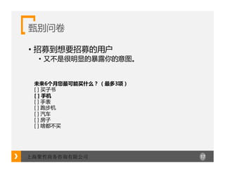 17上海聚哲商务咨询有限公司
甄别问卷
• 招募到想要招募的用户
• 又不是很明显的暴露你的意图。
未来6个月您最可能买什么？ （最多3项）
[ ] 买子书
[ ] 手机
[ ] 手表
[ ] 跑步机
[ ] 汽车
[ ] 房子
[ ] 啥都不买
 