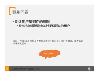 18上海聚哲商务咨询有限公司
甄别问卷
• 别让用户猜到你的意图
• 比如去掉最近刚参加过类似活动的用户
请问，在过去6个月您是否参加过焦点小组讨论、可用性测试、或者其它
市场研究活动？
Not	Good!
 