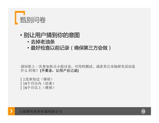 19上海聚哲商务咨询有限公司
甄别问卷
• 别让用户猜到你的意图
• 去掉老油条
• 最好检查以前记录（确保第三方会做）
请问您上一次参加焦点小组讨论、可用性测试、或者其它市场研究活动是
什么 时候？ [不要念，让用户自己说]
[		]	没参加过（继续）
[		]	6个月以内（结束）
[		]	6个月以上（继续）
 