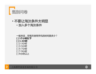 22上海聚哲商务咨询有限公司
甄别问卷
• 不要让淘汰条件太明显
• 加入多个淘汰条件
一般来说，您每天使用手机的时间是多少？
[ ] 1个小时以下
[ ] 1-2小时
[ ] 2-3小时
[ ] 3-5小时
[ ] 5-7小时
[ ] 7-9小时
[ ] 9小时以上
 
