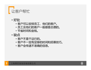 9上海聚哲商务咨询有限公司
让客户帮忙
• 好处
• 客户可以安排员工、他们的客户。
• 员工及他们的客户一般都是志愿的。
• 节省时间和金钱。
• 缺点
• 客户不是干这行的。
• 客户不一定有足够的时间和招募技巧。
• 客户会传递不准确的信息。
 