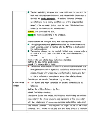 The two underlying sentence are Jane didn’t see the man and the
man was standing in the shadows. The first the main proposition it
is called the matrix sentence. The second sentence provides
specificity and more clearly identifies one of the arguments (
nouns) of the sentence (in this case, the man). This is the insert
sentence that is embedded into the matrix.
Matrix: Jane didn’t see the man.
Insert: the man was standing in the shadows.
Jane didn’t see the man (the man) was standing in the shadows.
The appropriate relative pronoun replaces the identical NP in the
insert sentence, which is inserted after the NP that is it referent in
the matrix sentence.
The relative clause may be medial that is it maty expand or be a
modifier of a noun other that one at the matrix sentence for
instance:
The boy who was late to class/ makes/ good grades.
Matrix: the boy makes good grades.
Insert: the boy was late to class.
Clause with
whose
The relative word whose functions as a possessive determiner in a
noun phrase because it replaces a possessive noun modifier in the
phrase. Clause with whose may be either final or medial, and they
modify or elaborate a noun phrase as do other relative clause.
The children felt sorry for Don whose dog ran away.
The matrix and insert sentences for the first sentence are as
following:
Matrix: the children felt sorry for Don.
Insert: Don’s dog ran away.
The relative clause with whose. in addition to representing the second
proposition in the deep structure also represents a third proposition
with the relationship of possessor- process- patient (Don had a dog)
The relative pronoun may replace the object or NP in the insert
sentence. this results in clauses that are more difficult to interpret
who
NP NPV
 