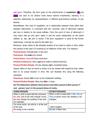 and gone. Therefore, the term given to this phenomenon is suppletion; go and
went are said to be distinct roots hence distinct morphemes, standing in a
selective relationship as representatives, in different grammatical contexts, of one
lexeme.
Nevertheless, this view of suppletion, as a relationship between roots rather than
between allomorphs, is consistent with the ‘concrete’ view of allomorph outlined
just now in relation to the plural suffixes. From the point of view of allomorph, it
may seem that go and went- stand in just the same relationship as the plural
suffixes -s, -en, -ae and -i; hence, if the term ‘suppletion’ is used for the former
relationship, it should be used for the latter too.
Moreover, tense refers to the absolute location of an event or action in time, either
the present or the past. It is marked by an inflection of the verb. For instance:
Present tense: Daniela runs in the park
Past tense: We walked to school
Future tense: Lisa will dance tomorrow.
Present continuous: She is going to walk to school tomorrow.
Present Perfect Simple: He has already eaten breakfast today.
Aspect refers to how an event or action is to be viewed with respect to time, rather
than to its actual location in time. We can illustrate this using the following
examples:
Past tense: Danny fell in love on his nineteenth birthday.
Present Perfect Simple: Mary has fallen in love
(b) The distinction between third person and other persons (first person ‘I’
and person ‘you’) in the present tense of verbs.
THIRD PERSON OTHER PERSONS
When a verb is used with the pronouns
he, she, and it and with singular nouns,
we may change the spelling of the verb.
For example:
When a verb is used with I, We, You or
They or plural nouns the spelling is not
changes.
For some verbs, we add an s at the end
of the verb.
He wants to be a dentist.
I learn English.
We live in New York.
 