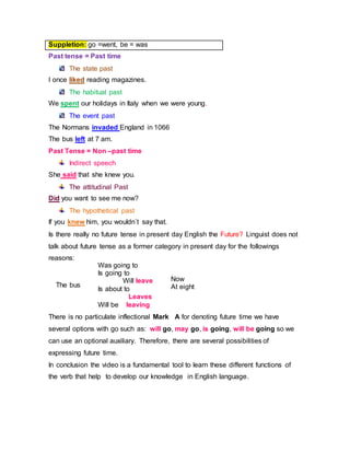 Past tense = Past time
The state past
I once liked reading magazines.
The habitual past
We spent our holidays in Italy when we were young.
The event past
The Normans invaded England in 1066
The bus left at 7 am.
Past Tense = Non –past time
Indirect speech
She said that she knew you.
The attitudinal Past
Did you want to see me now?
The hypothetical past
If you knew him, you wouldn´t say that.
Is there really no future tense in present day English the Future? Linguist does not
talk about future tense as a former category in present day for the followings
reasons:
There is no particulate inflectional Mark A for denoting future time we have
several options with go such as: will go, may go, is going, will be going so we
can use an optional auxiliary. Therefore, there are several possibilities of
expressing future time.
In conclusion the video is a fundamental tool to learn these different functions of
the verb that help to develop our knowledge in English language.
Suppletion: go =went, be = was
The bus
Was going to
Is going to
Will leave
Is about to
Leaves
Will be leaving
Now
At eight
 