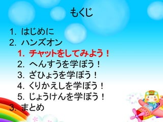 1. はじめに
2. ハンズオン
1. チャットをしてみよう！
2. へんすうを学ぼう！
3. ざひょうを学ぼう！
4. くりかえしを学ぼう！
5. じょうけんを学ぼう！
3. まとめ
もくじ
 
