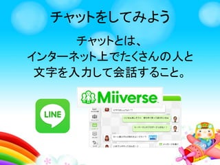 チャットをしてみよう
チャットとは、
インターネット上でたくさんの人と
文字を入力して会話すること。
 