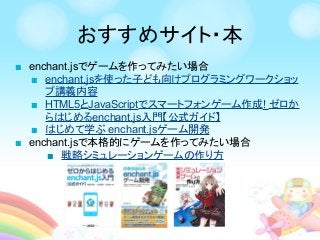 ■ enchant.jsでゲームを作ってみたい場合
■ enchant.jsを使った子ども向けプログラミングワークショッ
プ講義内容
■ HTML5とJavaScriptでスマートフォンゲーム作成! ゼロか
らはじめるenchant.js入門【公式ガイド】
■ はじめて学ぶ enchant.jsゲーム開発
■ enchant.jsで本格的にゲームを作ってみたい場合
■ 戦略シミュレーションゲームの作り方
おすすめサイト・本
 