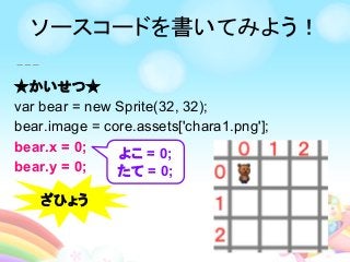 ★かいせつ★
var bear = new Sprite(32, 32);
bear.image = core.assets['chara1.png'];
bear.x = 0;
bear.y = 0;
よこ = 0;
たて = 0;
ざひょう
ソースコードを書いてみよう！
 