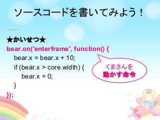★かいせつ★
bear.on('enterframe', function() {
bear.x = bear.x + 10;
if (bear.x > core.width) {
bear.x = 0;
}
});
くまさんを
動かす命令
ソースコードを書いてみよう！
 