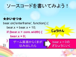 ★かいせつ★
bear.on('enterframe', function() {
bear.x = bear.x + 10;
if (bear.x > core.width) {
bear.x = 0;
}
});
じょうけん
ゲーム画面からくまが
はみ出したら
bear.x = 0の
ざひょうにいく
ソースコードを書いてみよう！
 