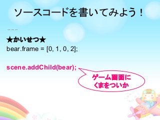 ★かいせつ★
bear.frame = [0, 1, 0, 2];
scene.addChild(bear);
ゲーム画面に
くまをついか
ソースコードを書いてみよう！
 