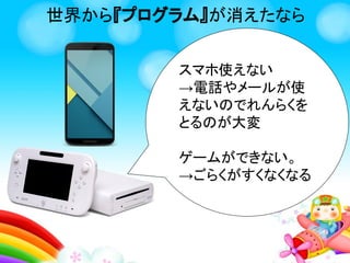 世界から『プログラム』が消えたなら
スマホが使えない
→電話やメール、アプリが
使えないのでれんらくをと
るのが大変
ゲームができない
→ごらくがすくなくなる
他にもたくさんプログラムが
あるからきょうみがある子は
どこに使われているかしらべ
てみよう！
 
